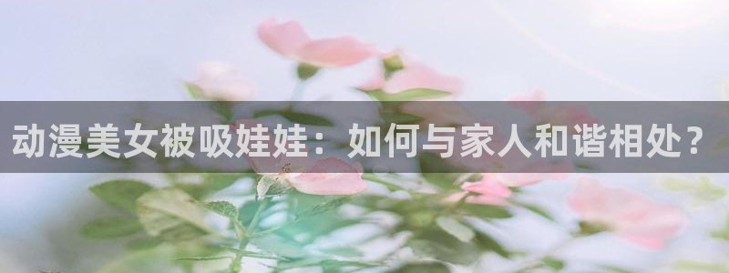 omofun 动漫：动漫美女被吸娃娃：如何与家人和谐相处？