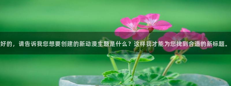 omofun动漫官方下载：好的，请告诉我您想要创建的新动漫主题是什么？这样我才能为您找到合适的新标题。